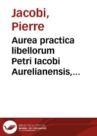 Aurea practica libellorum Petri Iacobi Aurelianensis, I.C. clariss. et practici celeberrimi