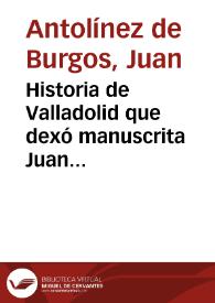 Historia de Valladolid que dexó manuscrita Juan Antolinez de Burgos, vezino y natural de la misma ciudad