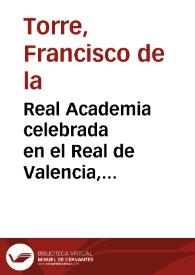 Real Academia celebrada en el Real de Valencia, palacio de las S.S.CC.M.M. de los S.S. Reyes de Aragon ... a los años de Carlos segundo...