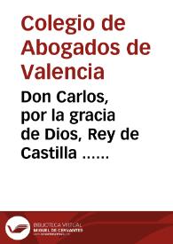 Don Carlos, por la gracia de Dios, Rey de Castilla ... por quanto por parte del Colegio de Abogados ... de Valencia se acudio al nuestro Consejo ..