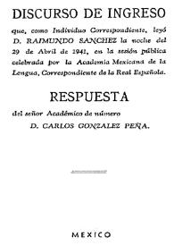 Discurso de ingreso que como individuo correspondiente, leyó D. Raimundo Sánchez la noche del 29 de abril de 1941, en la sesión pública celebrada por la Academia Mexicana de la Lengua correspondiente de la Española ; respuesta de D. Carlos Gonzánlez Peña