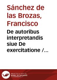De autoribus interpretandis siue De exercitatione / Francisci Sanctij Brocensis in inclyta Salmanticensi Academia Rhetorices professoris