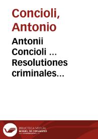Antonii Concioli ... Resolutiones criminales alphabetico ordine dispositae | Biblioteca Virtual Miguel de Cervantes